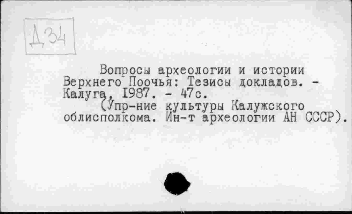 ﻿
Вопросы археологии и истории Верхнего* Поочья: Тезисы докладов. -Калуга, 1987. - 47с.
(Упр-ние культуры Калужского облисполкома. Ин-т археологии АН СССР).